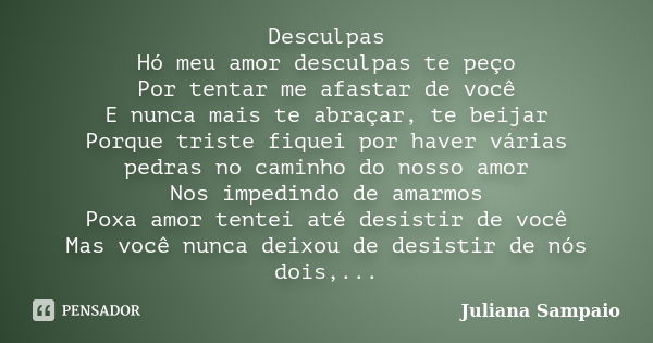 Desculpas Hó meu amor desculpas te peço Por tentar me afastar de você E nunca mais te abraçar, te beijar Porque triste fiquei por haver várias pedras no caminho... Frase de Juliana Sampaio.