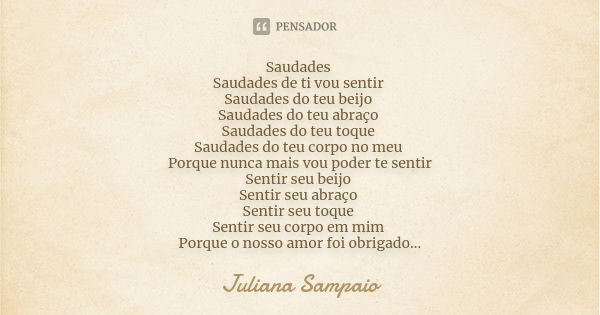 Saudades Saudades de ti vou sentir Saudades do teu beijo Saudades do teu abraço Saudades do teu toque Saudades do teu corpo no meu Porque nunca mais vou poder t... Frase de Juliana Sampaio.