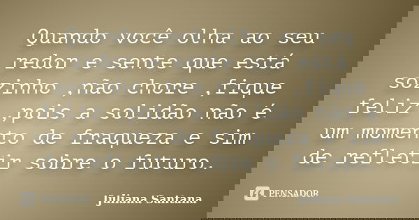 Quando você olha ao seu redor e sente que está sozinho ,não chore ,fique feliz ,pois a solidão não é um momento de fraqueza e sim de refletir sobre o futuro.... Frase de Juliana Santana.