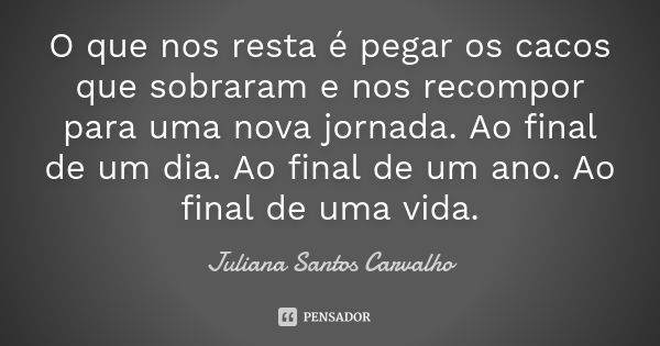 O que nos resta é pegar os cacos que sobraram e nos recompor para uma nova jornada. Ao final de um dia. Ao final de um ano. Ao final de uma vida.... Frase de Juliana Santos Carvalho.