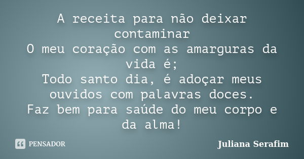 A receita para não deixar contaminar O meu coração com as amarguras da vida é; Todo santo dia, é adoçar meus ouvidos com palavras doces. Faz bem para saúde do m... Frase de Juliana Serafim.