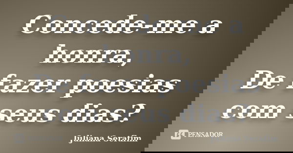Concede-me a honra, De fazer poesias com seus dias?... Frase de Juliana Serafim.