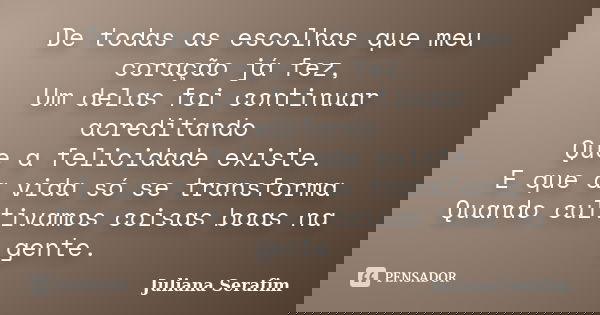 De todas as escolhas que meu coração já fez, Um delas foi continuar acreditando Que a felicidade existe. E que a vida só se transforma Quando cultivamos coisas ... Frase de Juliana Serafim.