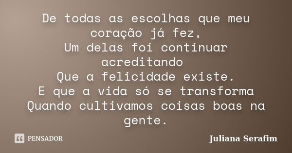 De todas as escolhas que meu coração já fez, Um delas foi continuar acreditando Que a felicidade existe. E que a vida só se transforma Quando cultivamos coisas ... Frase de Juliana Serafim.