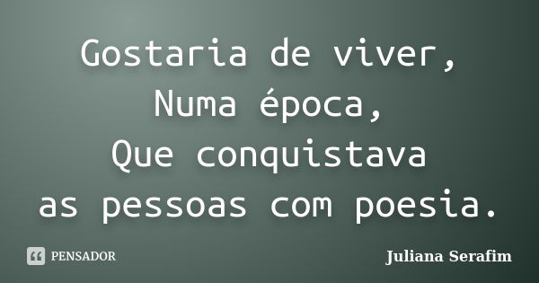 Gostaria de viver, Numa época, Que conquistava as pessoas com poesia.... Frase de Juliana Serafim.