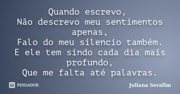 Quando escrevo, Não descrevo meu sentimentos apenas, Falo do meu silencio também. E ele tem sindo cada dia mais profundo, Que me falta até palavras.... Frase de Juliana Serafim.