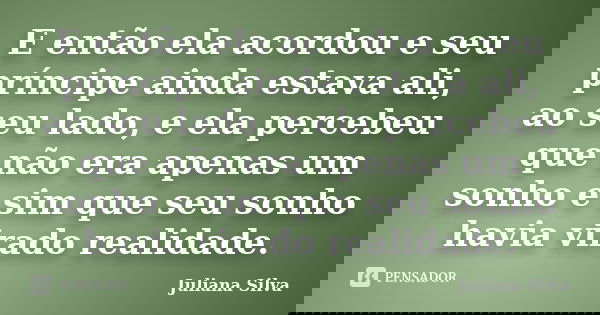 E então ela acordou e seu príncipe ainda estava ali, ao seu lado, e ela percebeu que não era apenas um sonho e sim que seu sonho havia virado realidade.... Frase de Juliana Silva.