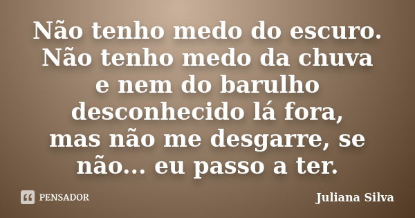 Não tenho medo do escuro. Não tenho medo da chuva e nem do barulho desconhecido lá fora, mas não me desgarre, se não... eu passo a ter.... Frase de Juliana Silva.