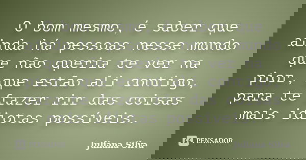 O bom mesmo, é saber que ainda há pessoas nesse mundo que não queria te ver na pior, que estão ali contigo, para te fazer rir das coisas mais idiotas possíveis.... Frase de Juliana Silva.