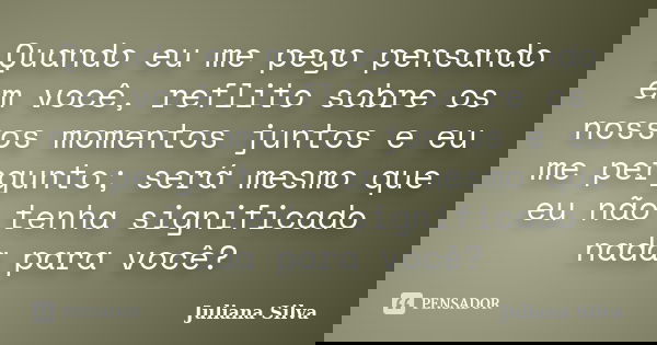 Quando eu me pego pensando em você, reflito sobre os nossos momentos juntos e eu me pergunto; será mesmo que eu não tenha significado nada para você?... Frase de Juliana Silva.