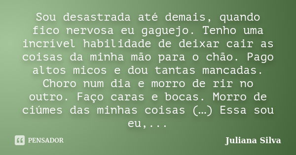 Sou desastrada até demais, quando fico nervosa eu gaguejo. Tenho uma incrível habilidade de deixar cair as coisas da minha mão para o chão. Pago altos micos e d... Frase de Juliana Silva.