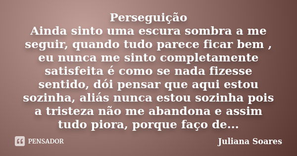 Perseguição Ainda sinto uma escura sombra a me seguir, quando tudo parece ficar bem , eu nunca me sinto completamente satisfeita é como se nada fizesse sentido,... Frase de Juliana Soares.