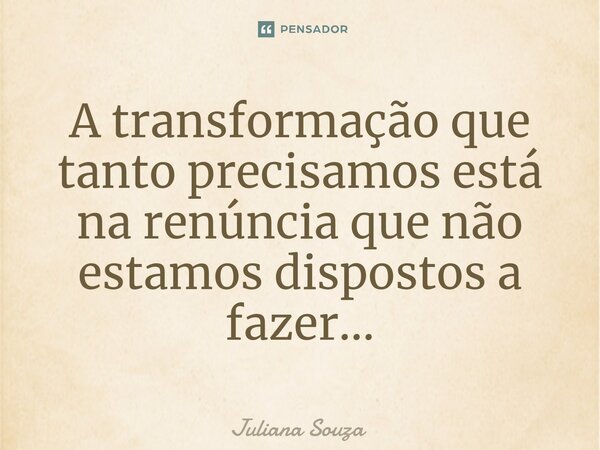 ⁠A transformação que tanto precisamos está na renúncia que não estamos dispostos a fazer...... Frase de Juliana Souza.