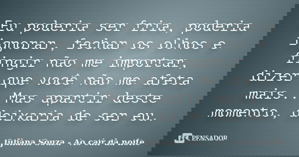 Eu poderia ser fria, poderia ignorar, fechar os olhos e fingir não me importar, dizer que você não me afeta mais.. Mas apartir deste momento, deixaria de ser eu... Frase de Juliana Souza - Ao cair da noite.