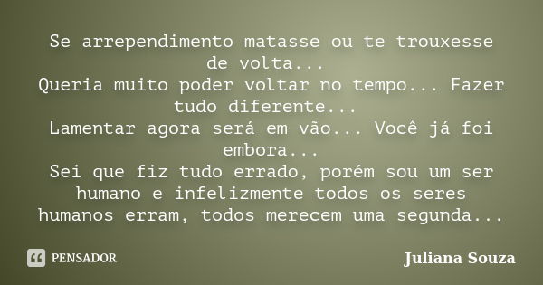 Se arrependimento matasse ou te trouxesse de volta... Queria muito poder voltar no tempo... Fazer tudo diferente... Lamentar agora será em vão... Você já foi em... Frase de Juliana Souza.