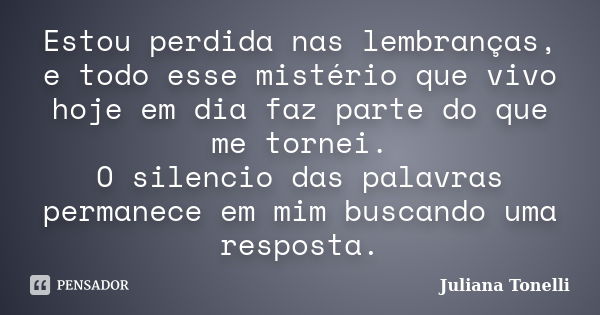 Estou perdida nas lembranças, e todo esse mistério que vivo hoje em dia faz parte do que me tornei. O silencio das palavras permanece em mim buscando uma respos... Frase de Juliana Tonelli.