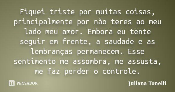 Fiquei triste por muitas coisas, principalmente por não teres ao meu lado meu amor. Embora eu tente seguir em frente, a saudade e as lembranças permanecem. Esse... Frase de Juliana Tonelli.