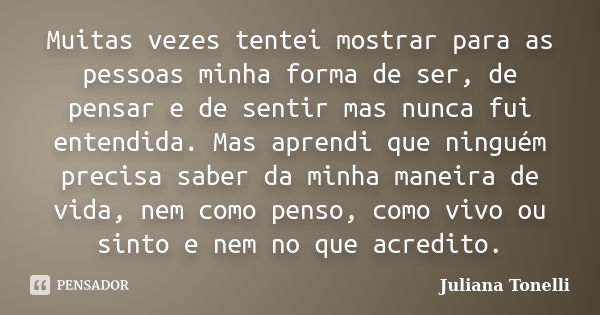 Muitas vezes tentei mostrar para as pessoas minha forma de ser, de pensar e de sentir mas nunca fui entendida. Mas aprendi que ninguém precisa saber da minha ma... Frase de Juliana Tonelli.