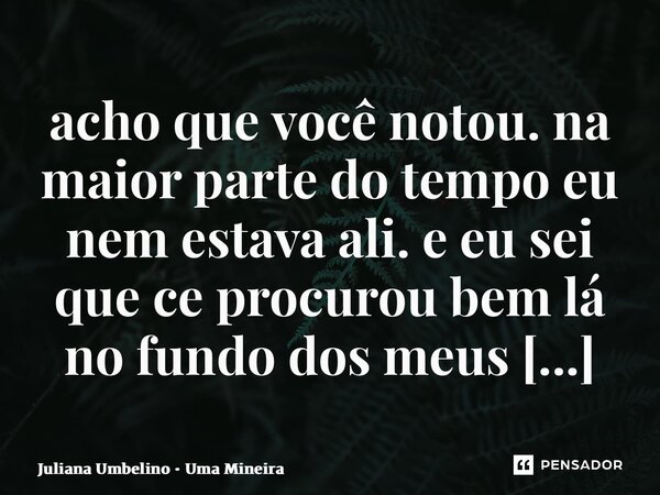 ⁠acho que você notou. na maior parte do tempo eu nem estava ali. e eu sei que cê procurou bem lá no fundo dos meus olhos.... Frase de Juliana Umbelino  Uma Mineira.