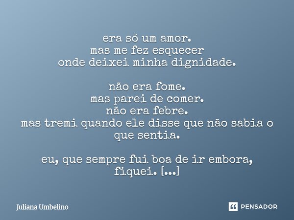 era só um amor. mas me fez esquecer onde deixei minha dignidade. não era fome. mas parei de comer. não era febre. mas tremi quando ele disse que não sabia o qu... Frase de Juliana Umbelino.