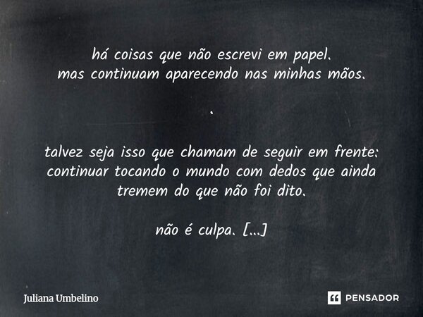 há coisas que não escrevi em papel. mas continuam aparecendo nas minhas mãos. • talvez seja isso que chamam de seguir em frente: continuar tocando o mundo com ... Frase de Juliana Umbelino.