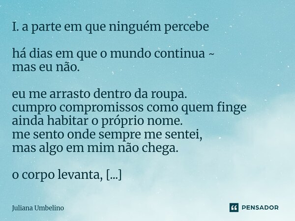 I. a parte em que ninguém percebe há dias em que o mundo continua ~ mas eu não. eu me arrasto dentro da roupa. cumpro compromissos como quem finge ainda habita... Frase de Juliana Umbelino.