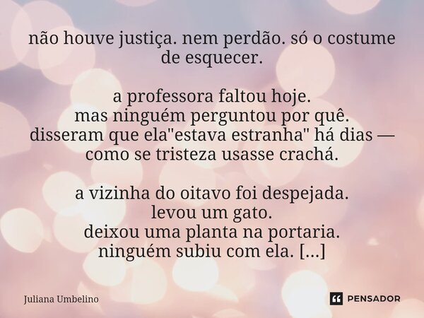 não houve justiça. nem perdão. só o costume de esquecer. a professora faltou hoje. mas ninguém perguntou por quê. disseram que ela "estava estranha" ... Frase de Juliana Umbelino.