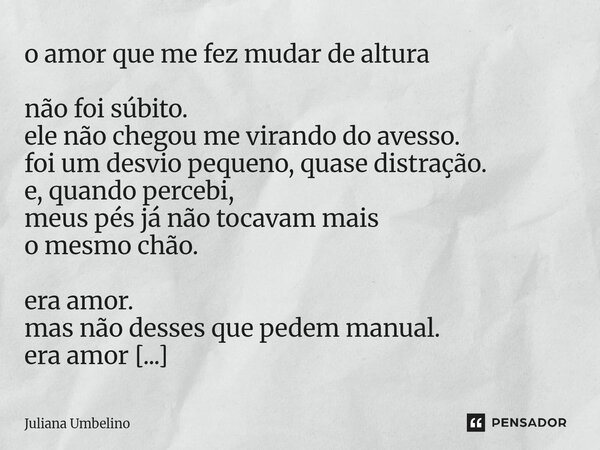 o amor que me fez mudar de altura não foi súbito. ele não chegou me virando do avesso. foi um desvio pequeno, quase distração. e, quando percebi, meus pés já n... Frase de Juliana Umbelino.