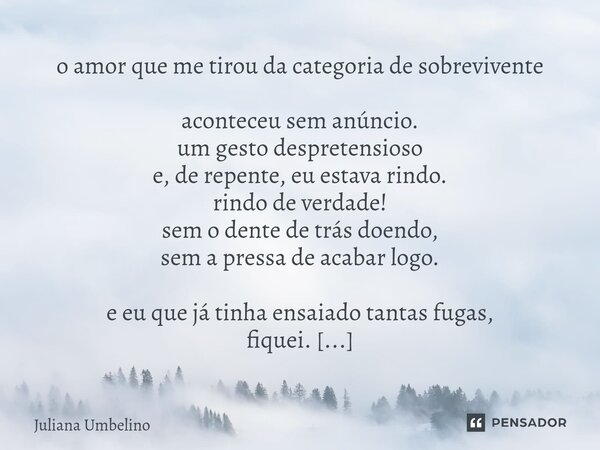 o amor que me tirou da categoria de sobrevivente aconteceu sem anúncio. um gesto despretensioso e, de repente, eu estava rindo. rindo de verdade! sem o dente d... Frase de Juliana Umbelino.