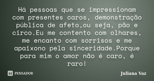 Há pessoas que se impressionam com presentes caros, demonstração pública de afeto,ou seja, pão e circo.Eu me contento com olhares, me encanto com sorrisos e me ... Frase de Juliana Vaz.