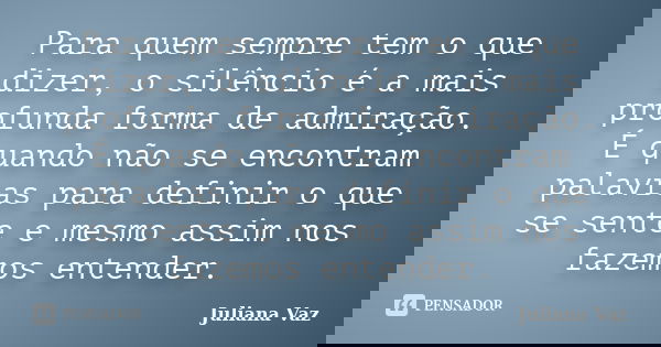 Para quem sempre tem o que dizer, o silêncio é a mais profunda forma de admiração. É quando não se encontram palavras para definir o que se sente e mesmo assim ... Frase de Juliana Vaz.