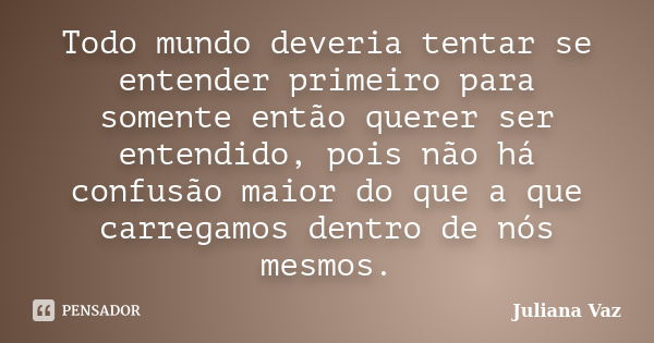 Todo mundo deveria tentar se entender primeiro para somente então querer ser entendido, pois não há confusão maior do que a que carregamos dentro de nós mesmos.... Frase de Juliana Vaz.