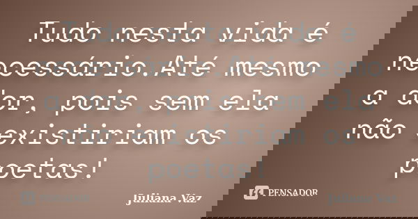Tudo nesta vida é necessário.Até mesmo a dor, pois sem ela não existiriam os poetas!... Frase de Juliana Vaz.