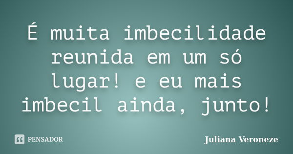 É muita imbecilidade reunida em um só lugar! e eu mais imbecil ainda, junto!... Frase de Juliana Veroneze.