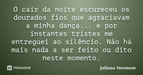 O cair da noite escureceu os dourados fios que agraciavam a minha dança... e por instantes tristes me entreguei ao silêncio. Não há mais nada a ser feito ou dit... Frase de Juliana Veroneze.