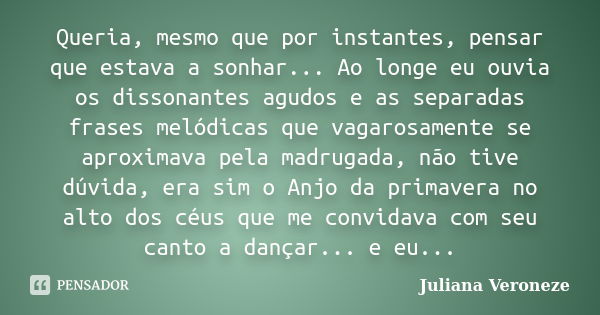 Queria, mesmo que por instantes, pensar que estava a sonhar... Ao longe eu ouvia os dissonantes agudos e as separadas frases melódicas que vagarosamente se apro... Frase de Juliana Veroneze.