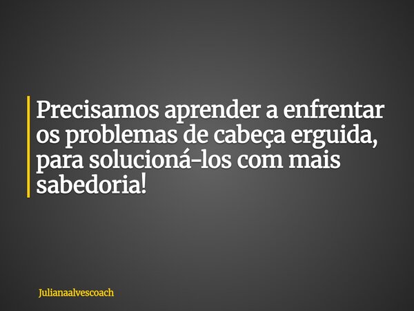 Precisamos aprender a enfrentar os problemas de cabeça erguida, para solucioná-los com mais sabedoria!... Frase de Julianaalvescoach.