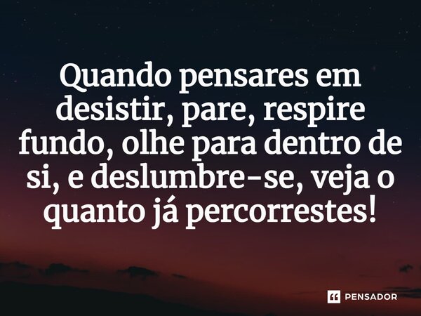 Quando pensares em desistir, pare, respire fundo, olhe para dentro de si, e deslumbre-se, veja o quanto já percorrestes!