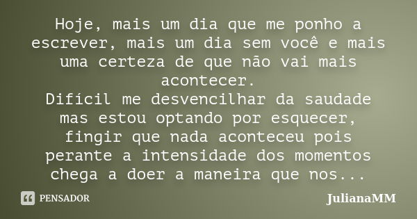 Hoje, mais um dia que me ponho a escrever, mais um dia sem você e mais uma certeza de que não vai mais acontecer. Difícil me desvencilhar da saudade mas estou o... Frase de JulianaMM.