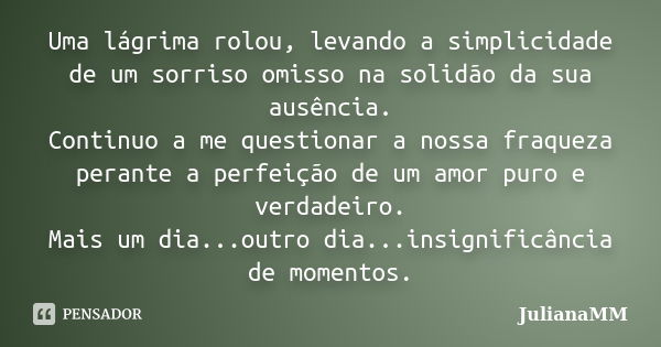 Uma lágrima rolou, levando a simplicidade de um sorriso omisso na solidão da sua ausência. Continuo a me questionar a nossa fraqueza perante a perfeição de um a... Frase de JulianaMM.