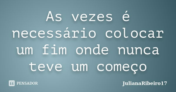 As vezes é necessário colocar um fim onde nunca teve um começo... Frase de JulianaRibeiro17.