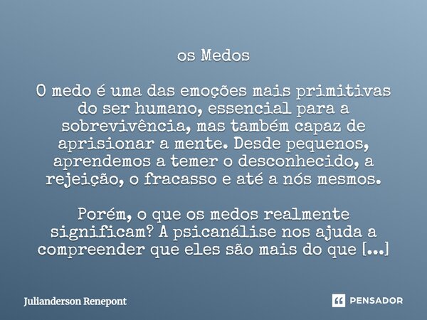os Medos O medo é uma das emoções mais primitivas do ser humano, essencial para a sobrevivência, mas também capaz de aprisionar a mente. Desde pequenos, aprend... Frase de Julianderson Renepont.