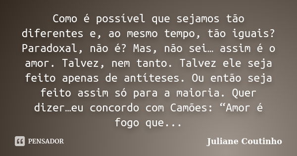 Como é possível que sejamos tão diferentes e, ao mesmo tempo, tão iguais? Paradoxal, não é? Mas, não sei… assim é o amor. Talvez, nem tanto. Talvez ele seja fei... Frase de Juliane Coutinho.