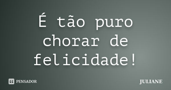 É tão puro chorar de felicidade!... Frase de Juliane.