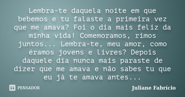 Lembra-te daquela noite em que bebemos e tu falaste a primeira vez que me amava? Foi o dia mais feliz da minha vida! Comemoramos, rimos juntos... Lembra-te, meu... Frase de Juliane Fabrício.