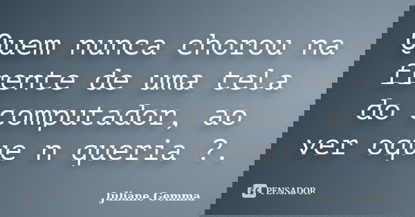 Quem nunca chorou na frente de uma tela do computador, ao ver oque n queria ?.... Frase de Juliane Gemma.
