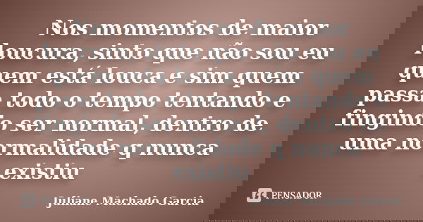 Nos momentos de maior loucura, sinto que não sou eu quem está louca e sim quem passa todo o tempo tentando e fingindo ser normal, dentro de uma normalidade q nu... Frase de Juliane Machado Garcia.