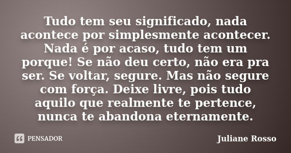 Tudo tem seu significado, nada acontece por simplesmente acontecer. Nada é por acaso, tudo tem um porque! Se não deu certo, não era pra ser. Se voltar, segure. ... Frase de Juliane Rosso.