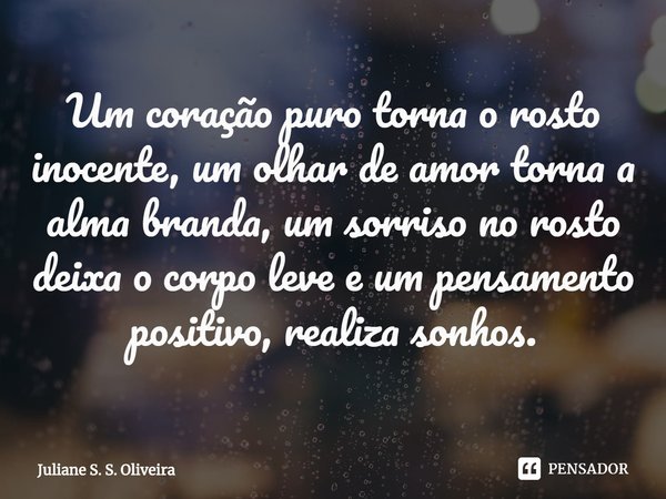 Um coração puro torna o rosto inocente, um olhar de amor torna a alma branda, um sorriso no rosto deixa o corpo leve e um pensamento positivo, realiza sonhos.... Frase de Juliane S. S. Oliveira.