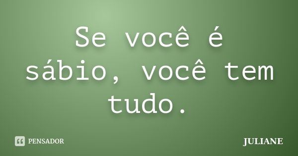 Se você é sábio, você tem tudo.... Frase de Juliane.